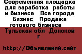 Современная площадка для заработка, работы и бизнеса - Все города Бизнес » Продажа готового бизнеса   . Тульская обл.,Донской г.